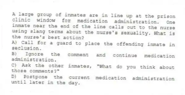A large group of inmates are in line up at the prison clinic window for medication administration. One inmate near the end of the line calls out to the nurse using slang terms about the nurse's sexuality. What is the nurse's best action?
A) Call for a guard to place the offending inmate in seclusion.
B) Ignore the comment and continue medication administration.
C) Ask the other inmates, "What do you think about those comments?"
D) Postpone the current medication administration until later in the day.