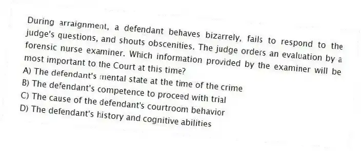 During arraignment, a defendant behaves bizarrely, fails to respond to the judge's questions, and shouts obscenities. The judge orders an evaluation by a forensic nurse examiner. Which information provided by the examiner will be most important to the Court at this time?
A) The defendant's mental state at the time of the crime
B) The defendant's competence to proceed with trial
C) The cause of the defendant's courtroom behavior
D) The defendant's history and cognitive abilities