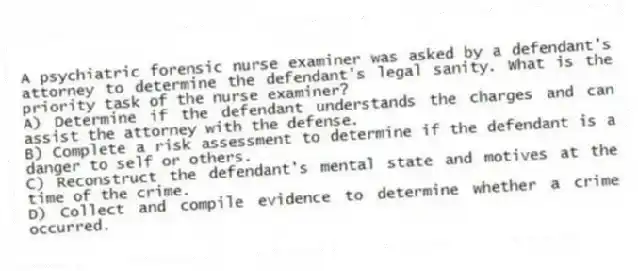 A psychiatric forensic nurse examiner was asked by a defendant's attorney to determine the defendant's legal sanity. What is the priority task of the nurse examiner?
A) Determine if the defendant understands the charges and can assist the attorney with the defense.
B) Complete a risk assessment to determine if the defendant is a danger to self or others.
C) Reconstruct the defendant's mental state and motives at the time of the crime.
D) Collect and compile evidence to determine whether a crime occurred.