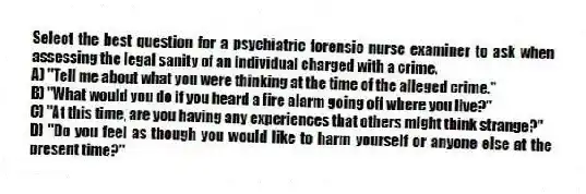 Select the best question for a psychiatric forensic nurse examiner to ask when assessing the legal sanity of an individual charged with a crime.
A) "Tell me about what you were thinking at the time of the alleged crime."
B) "What would you do if you heard a fire alarm going off where you live?"
C) "At this time, are you having any experiences that others might think strange?"
D) "Do you feel as though you would like to harm yourself or anyone else at the present time?"