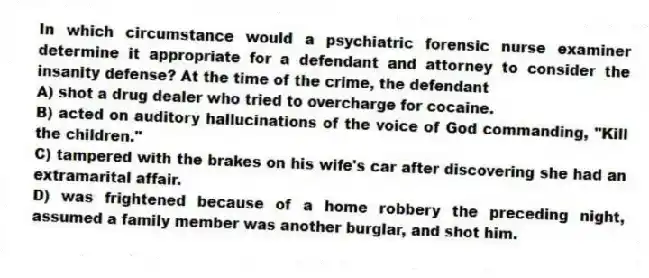 In which circumstance would a psychiatric forensic nurse examiner determine it appropriate for a defendant and attorney to consider the insanity defense? At the time of the crime, the defendant
A) shot a drug dealer who tried to overcharge for cocaine.
B) acted on auditory hallucinations of the voice of God commanding, "Kill the children."
C) tampered with the brakes on his wife's car after discovering she had an extramarital affair.
D) was frightened because of a home robbery the preceding night, assumed a family member was another burglar, and shot him.