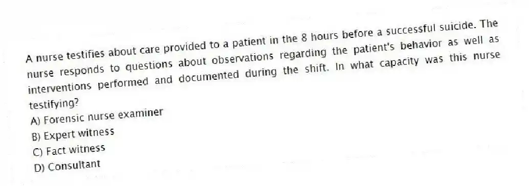 A nurse testifies about care provided to a patient in the 8 hours before a successful suicide. The nurse responds to questions about observations regarding the patient's behavior as well as interventions performed and documented during the shift. In what capacity was this nurse testifying?
A) Forensic nurse examiner
B) Expert witness
C) Fact witness
D) Consultant