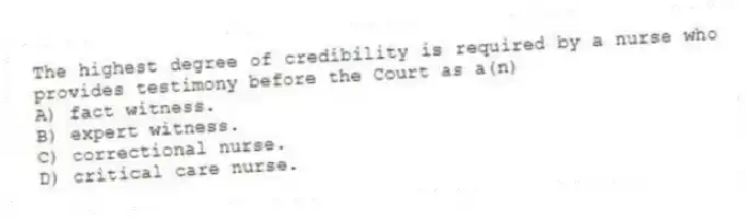 The highest degree of credibility is required by a nurse who provides testimony before the Court as a(n)
A) fact witness.
B) expert witness.
C) correctional nurse.
D) critical care nurse.