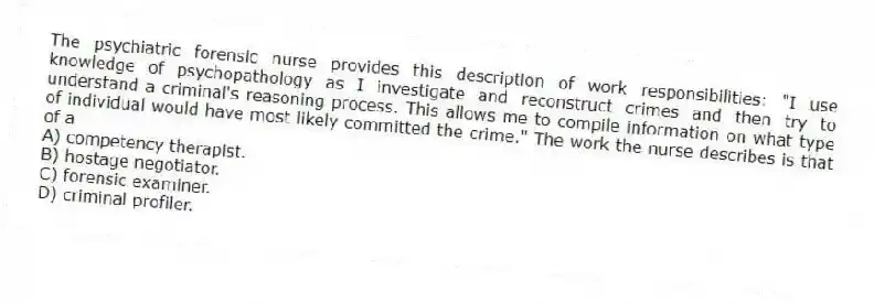 The psychiatric forensic nurse provides this description of work responsibilities: "I use knowledge of psychopathology as I investigate and reconstruct crimes and then try to understand a criminal's reasoning process. This allows me to compile information on what type of individual would have most likely committed the crime." The work the nurse describes is that of a
A) competency therapist.
B) hostage negotiator.
C) forensic examiner.
D) criminal profiler.