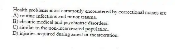 Health problems most commonly encountered by correctional nurses are
A) routine infections and minor trauma.
B) chronic medical and psychiatric disorders.
C) similar to the non-incarcerated population.
D) injuries acquired during arrest or incarceration.