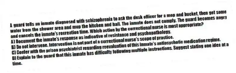 A guard tells an inmate diagnosed with schizophrenia to ask the desk officer for a mop and bucket, then get some water from the shower area and mop the kitchen and hall. The inmate does not comply. The guard becomes angry and cancels the inmate's recreation time. Which action by the correctional nurse is most appropriate?
A) Document the inmate's response as indicative of resistance and psychopathology.
B) Do not intervene. Intervention is not part of a correctional nurse's scope of practice.
C) Confer with the prison psychiatrist regarding reevaluation of this inmate's antipsychotic medication regime.
D) Explain to the guard that this inmate has difficulty following multiple instructions. Suggest stating one idea at a time.