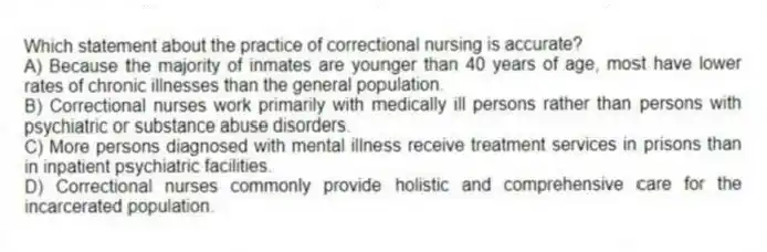 Which statement about the practice of correctional nursing is accurate?
A) Because the majority of inmates are younger than 40 years of age, most have lower rates of chronic illnesses than the general population.
B) Correctional nurses work primarily with medically ill persons rather than persons with psychiatric or substance abuse disorders.
C) More persons diagnosed with mental illness receive treatment services in prisons than in inpatient psychiatric facilities.
D) Correctional nurses commonly provide holistic and comprehensive care for the incarcerated population.