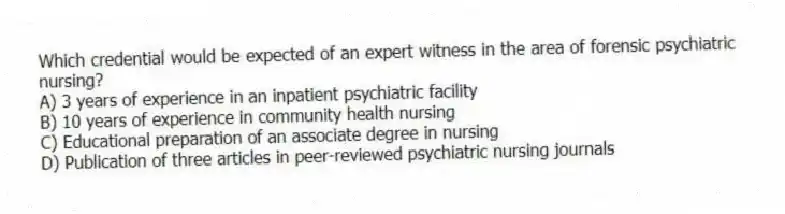 Which credential would be expected of an expert witness in the area of forensic psychiatric nursing?
A) 3 years of experience in an inpatient psychiatric facility
B) 10 years of experience in community health nursing
C) Educational preparation of an associate degree in nursing
D) Publication of three articles in peer-reviewed psychiatric nursing journals