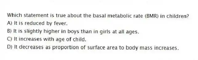 Which statement is true about the basal metabolic rate (BMR) in children?
A) It is reduced by fever.
B) It is slightly higher in boys than in girls at all ages.
C) It increases with age of child.
D) It decreases as proportion of surface area to body mass increases.