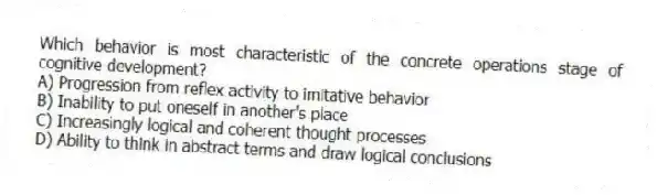 Which behavior is most characteristic of the concrete operations stage of cognitive development?
A) Progression from reflex activity to imitative behavior
B) Inability to put oneself in another's place
C) Increasingly logical and coherent thought processes
D) Ability to think in abstract terms and draw logical conclusions