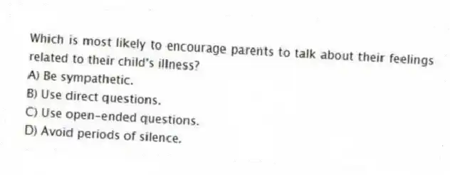 Which is most likely to encourage parents to talk about their feelings related to their child's illness?
A) Be sympathetic.
B) Use direct questions.
C) Use open-ended questions.
D) Avoid periods of silence.