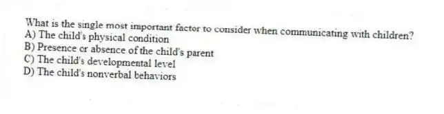 What is the single most important factor to consider when communicating with children?
A) The child's physical condition
B) Presence or absence of the child's parent
C) The child's developmental level
D) The child's nonverbal behaviors