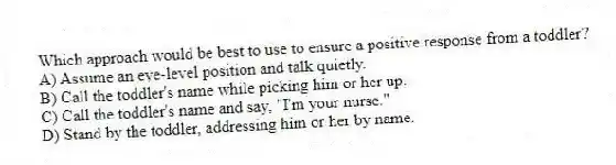 Which approach would be best to use to ensure a positive response from a toddler?
A) Assume an eye-level position and talk quietly.
B) Call the toddler's name while picking him or her up.
C) Call the toddler's name and say, "I'm your nurse."
D) Stand by the toddler, addressing him or her by name.