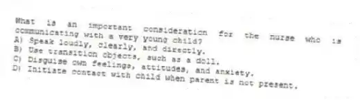 What is an important consideration for the nurse who is communicating with a very young child?
A) Speak loudly, clearly, and directly.
B) Use transition objects, such as a doll.
C) Disguise own feelings, attitudes, and anxiety.
D) Initiate contact with child when parent is not present.