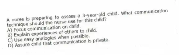 A nurse is preparing to assess a 3-year-old child. What communication technique should the nurse use for this child?
A) Focus communication on child.
B) Explain experiences of others to child.
C) Use easy analogies when possible.
D) Assure child that communication is private.