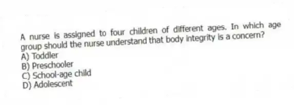 A nurse is assigned to four children of different ages. In which age group should the nurse understand that body integrity is a concern?
A) Toddler
B) Preschooler
C) School-age child
D) Adolescent