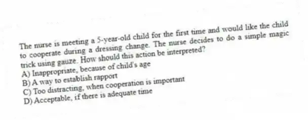 The nurse is meeting a 5-year-old child for the first time and would like the child to cooperate during a dressing change. The nurse decides to do a simple magic trick using gauze. How should this action be interpreted?
A) Inappropriate, because of child's age
B) A way to establish rapport
C) Too distracting, when cooperation is important
D) Acceptable, if there is adequate time