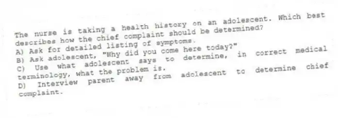 The nurse is taking a health history on an adolescent. Which best describes how the chief complaint should be determined?
A) Ask for detailed listing of symptoms.
B) Ask adolescent, "Why did you come here today?"
C) Use what adolescent says to determine, in correct medical terminology, what the problem is.
D) Interview parent away from adolescent to determine chief complaint.