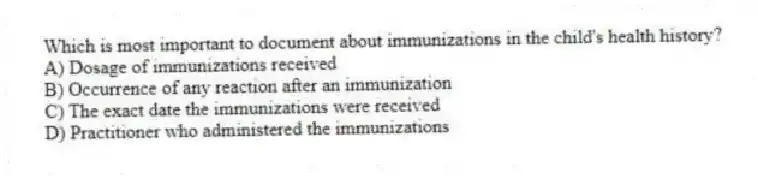 Which is most important to document about immunizations in the child's health history?
A) Dosage of immunizations received
B) Occurrence of any reaction after an immunization
C) The exact date the immunizations were received
D) Practitioner who administered the immunizations