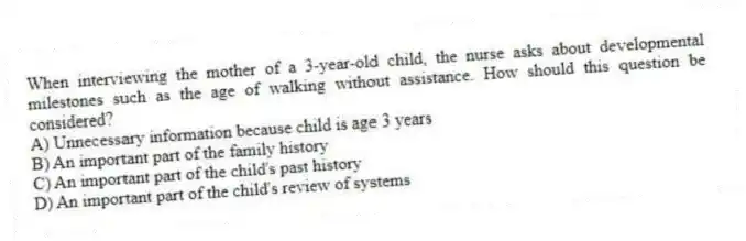 When interviewing the mother of a 3-year-old child, the nurse asks about developmental milestones such as the age of walking without assistance. How should this question be considered?
A) Unnecessary information because child is age 3 years
B) An important part of the family history
C) An important part of the child's past history
D) An important part of the child's review of systems