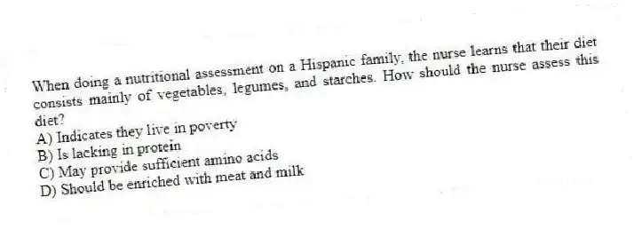 When doing a nutritional assessment on a Hispanic family, the nurse learns that their diet consists mainly of vegetables, legumes, and starches. How should the nurse assess this diet?
A) Indicates they live in poverty
B) Is lacking in protein
C) May provide sufficient amino acids
D) Should be enriched with meat and milk