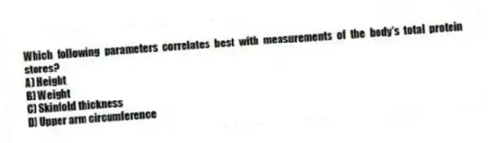 Which following parameters correlates best with measurements of the body's total protein stores?
A) Height
B) Weight
C) Skinfold thickness
D) Upper arm circumference