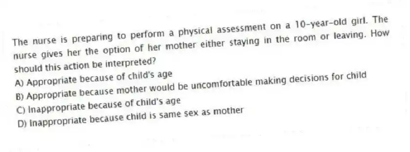 The nurse is preparing to perform a physical assessment on a 10-year-old girl. The nurse gives her the option of her mother either staying in the room or leaving. How should this action be interpreted?
A) Appropriate because of child's age
B) Appropriate because mother would be uncomfortable making decisions for child
C) Inappropriate because of child's age
D) Inappropriate because child is same sex as mother