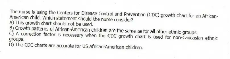 The nurse is using the Centers for Disease Control and Prevention (CDC) growth chart for an African-American child. Which statement should the nurse consider?
A) This growth chart should not be used.
B) Growth patterns of African-American children are the same as for all other ethnic groups.
C) A correction factor is necessary when the CDC growth chart is used for non-Caucasian ethnic groups.
D) The CDC charts are accurate for US African-American children.