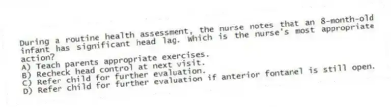 During a routine health assessment, the nurse notes that an 8-month-old infant has significant head lag. Which is the nurse's most appropriate action?
A) Teach parents appropriate exercises.
B) Recheck head control at next visit.
C) Refer child for further evaluation.
D) Refer child for further evaluation if anterior fontanel is still open.
