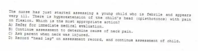 The nurse has just started assessing a young child who is febrile and appears very ill. There is hyperextension of the child's head (opisthotonos) with pain on flexion. Which is the most appropriate action?
A) Refer for immediate medical evaluation.
B) Continue assessment to determine cause of neck pain.
C) Ask parent when neck was injured.
D) Record "head lag" on assessment record, and continue assessment of child.