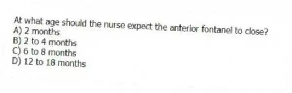 At what age should the nurse expect the anterior fontanel to close?
A) 2 months
B) 2 to 4 months
C) 6 to 8 months
D) 12 to 18 months
