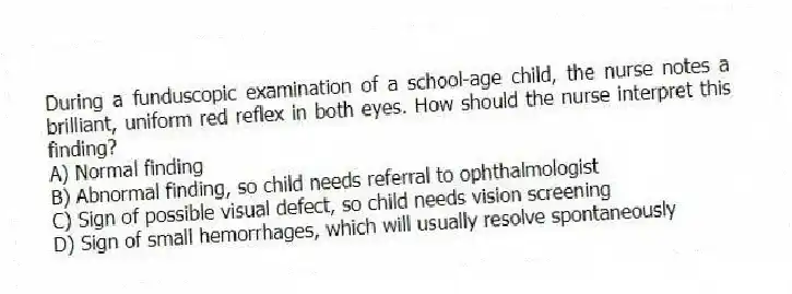 During a funduscopic examination of a school-age child, the nurse notes a brilliant, uniform red reflex in both eyes. How should the nurse interpret this finding?
A) Normal finding
B) Abnormal finding, so child needs referral to ophthalmologist
C) Sign of possible visual defect, so child needs vision screening
D) Sign of small hemorrhages, which will usually resolve spontaneously