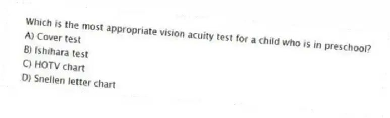 Which is the most appropriate vision acuity test for a child who is in preschool?
A) Cover test
B) Ishihara test
C) HOTV chart
D) Snellen letter chart