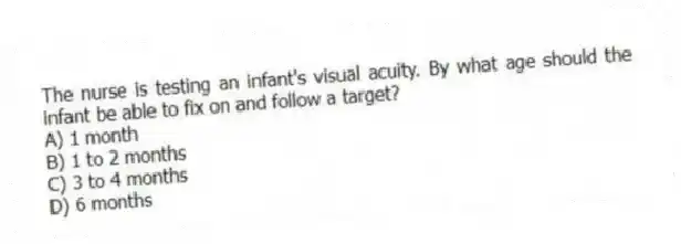 The nurse is testing an infant's visual acuity. By what age should the infant be able to fix on and follow a target?
A) 1 month
B) 1 to 2 months
C) 3 to 4 months
D) 6 months