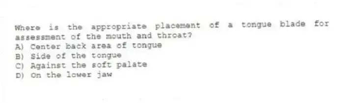 Where is the appropriate placement of a tongue blade for assessment of the mouth and throat?
A) Center back area of tongue
B) Side of the tongue
C) Against the soft palate
D) On the lower jaw