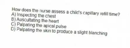 How does the nurse assess a child's capillary refill time?
A) Inspecting the chest
B) Auscultating the heart
C) Palpating the apical pulse
D) Palpating the skin to produce a slight blanching