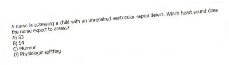 A nurse is assessing a child with an unrepaired ventricular septal defect. Which heart sound does the nurse expect to assess?
A) S3
B) S4
C) Murmur
D) Physiologic splitting