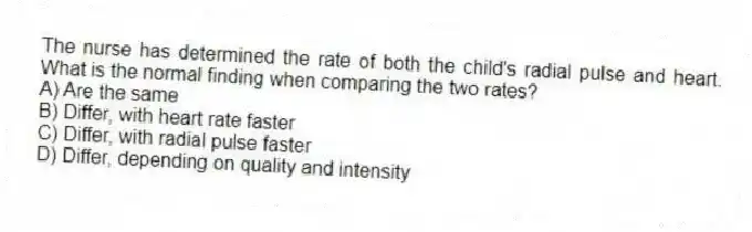 The nurse has determined the rate of both the child's radial pulse and heart. What is the normal finding when comparing the two rates?
A) Are the same
B) Differ, with heart rate faster
C) Differ, with radial pulse faster
D) Differ, depending on quality and intensity