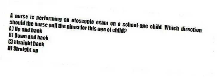 A nurse is performing an otoscopic exam on a school-age child. Which direction should the nurse pull the pinna for this age of child?
A) Up and back
B) Down and back
C) Straight back
D) Straight up