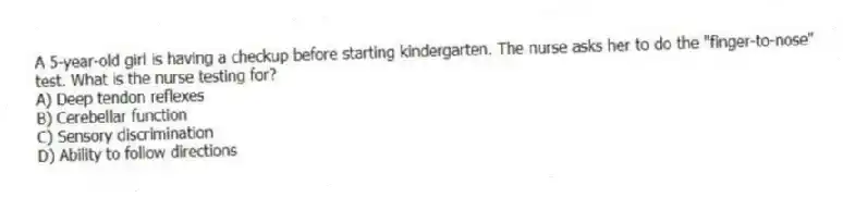 A 5-year-old girl is having a checkup before starting kindergarten. The nurse asks her to do the "finger-to-nose" test. What is the nurse testing for?
A) Deep tendon reflexes
B) Cerebellar function
C) Sensory discrimination
D) Ability to follow directions
