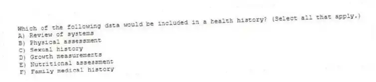 Which of the following data would be included in a health history? (Select all that apply.)
A) Review of systems
B) Physical assessment
C) Sexual history
D) Growth measurements
E) Nutritional assessment
F) Family medical history