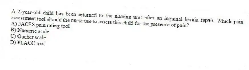 A 2-year-old child has been returned to the nursing unit after an inguinal hernia repair. Which pain assessment tool should the nurse use to assess this child for the presence of pain?
A) FACES pain rating tool
B) Numeric scale
C) Oucher scale
D) FLACC tool