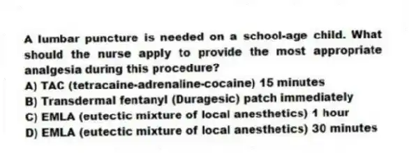 A lumbar puncture is needed on a school-age child. What should the nurse apply to provide the most appropriate analgesia during this procedure?
A) TAC (tetracaine-adrenaline-cocaine) 15 minutes
B) Transdermal fentanyl (Duragesic) patch immediately
C) EMLA (eutectic mixture of local anesthetics) 1 hour
D) EMLA (eutectic mixture of local anesthetics) 30 minutes