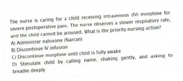 The nurse is caring for a child receiving intravenous (IV) morphine for severe postoperative pain. The nurse observes a slower respiratory rate, and the child cannot be aroused. What is the priority nursing action?
A) Administer naloxone (Narcan)
B) Discontinue IV infusion
C) Discontinue morphine until child is fully awake
D) Stimulate child by calling name, shaking gently, and asking to breathe deeply