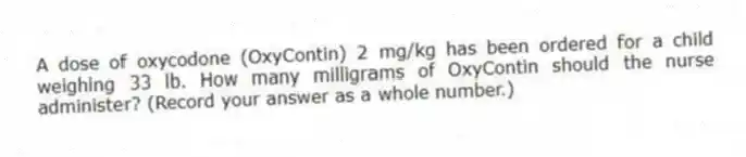 A dose of oxycodone (OxyContin) 2 mg/kg has been ordered for a child weighing 33 lb. How many milligrams of OxyContin should the nurse administer? (Record your answer as a whole number.)