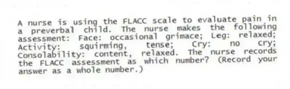 A nurse is using the FLACC scale to evaluate pain in a preverbal child. The nurse makes the following assessment: Face: occasional grimace; Leg: relaxed; Activity: squirming, tense; Cry: no cry; Consolability: content, relaxed. The nurse records the FLACC assessment as which number? (Record your answer as a whole number.)