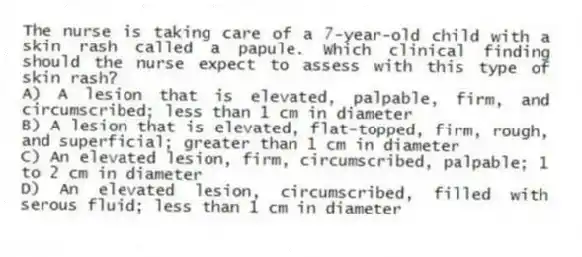 The nurse is taking care of a 7-year-old child with a skin rash called a papule. Which clinical finding should the nurse expect to assess with this type of skin rash?
A) A lesion that is elevated, palpable, firm, and circumscribed; less than 1 cm in diameter
B) A lesion that is elevated, flat-topped, firm, rough, and superficial; greater than 1 cm in diameter
C) An elevated lesion, firm, circumscribed, palpable; 1 to 2 cm in diameter
D) An elevated lesion, circumscribed, filled with serous fluid; less than 1 cm in diameter