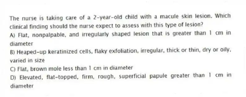 The nurse is taking care of a 2-year-old child with a macule skin lesion. Which clinical finding should the nurse expect to assess with this type of lesion?
A) Flat, nonpalpable, and irregularly shaped lesion that is greater than 1 cm in diameter
B) Heaped-up keratinized cells, flaky exfoliation, irregular, thick or thin, dry or oily, varied in size
C) Flat, brown mole less than 1 cm in diameter
D) Elevated, flat-topped, firm, rough, superficial papule greater than 1 cm in diameter