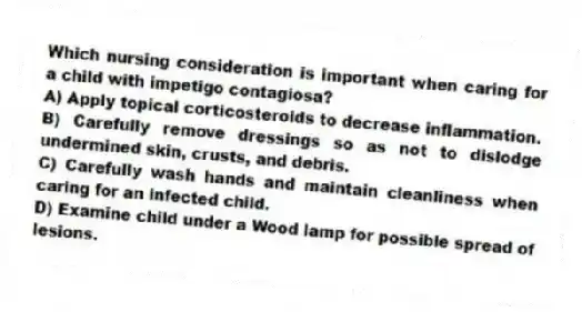 Which nursing consideration is important when caring for a child with impetigo contagiosa?
A) Apply topical corticosteroids to decrease inflammation.
B) Carefully remove dressings so as not to dislodge undermined skin, crusts, and debris.
C) Carefully wash hands and maintain cleanliness when caring for an infected child.
D) Examine child under a Wood lamp for possible spread of lesions.
