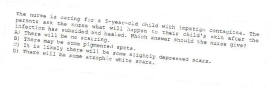 The nurse is caring for a 5-year-old child with impetigo contagiosa. The parents ask the nurse what will happen to their child's skin after the infection has subsided and healed. Which answer should the nurse give?
A) There will be no scarring.
B) There may be some pigmented spots.
C) It is likely there will be some slightly depressed scars.
D) There will be some atrophic white scars.
